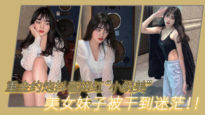 重金约炮抖音网红“小纲美”美女妹子被干到迷茫!! 重金约炮抖音网红“小纲美”美女妹子被干到迷茫!!
